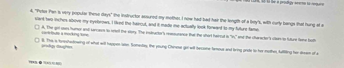 had euns, so to be a prodigy seems to require
4. "Peter Pan is very popular these days" the instructor assured my mother. I now had bad hair the length of a boy's, with curly bangs that hung at a
slant two inches above my eyebrows. I liked the haircut, and it made me actually look forward to my future fame.
7 A. The girl uses humor and sarcasm to retell the story. The instructor's reassurance that the short haircut is "in,” and the character's claim to future fame both
contribute a mocking tone.
prodigy daughter.
B. This is foreshadowing of what will happen later. Someday, the young Chinese girl will become famous and bring pride to her mother, fulllling her dream of a
TEAS:● TEKS1O.BJE)