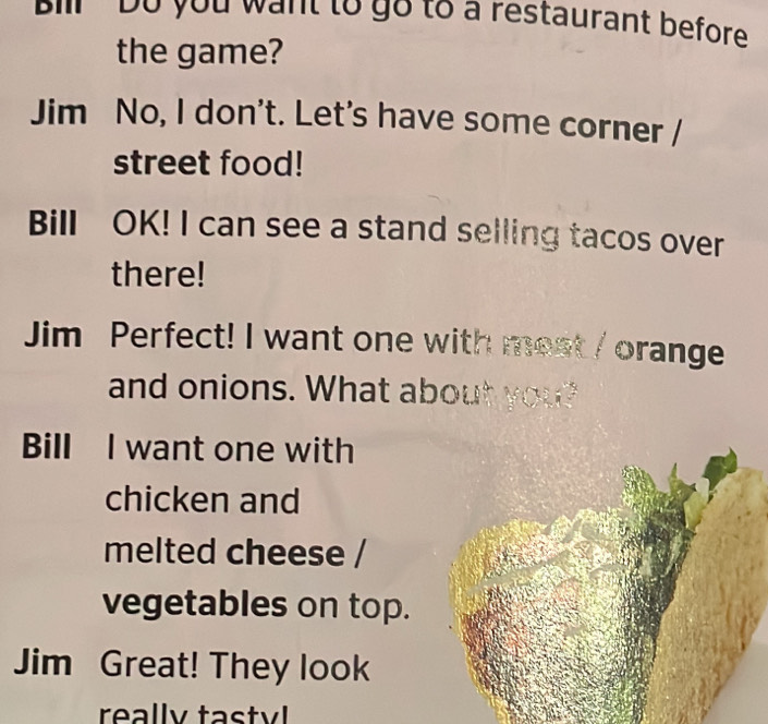 il Do you want to go to a restaurant before 
the game? 
Jim No, I don't. Let's have some corner 
street food! 
Bill OK! I can see a stand selling tacos over 
there! 
Jim Perfect! I want one with most / orange 
and onions. What about you? 
Bill I want one with 
chicken and 
melted cheese / 
vegetables on top. 
Jim Great! They look 
really tastyl