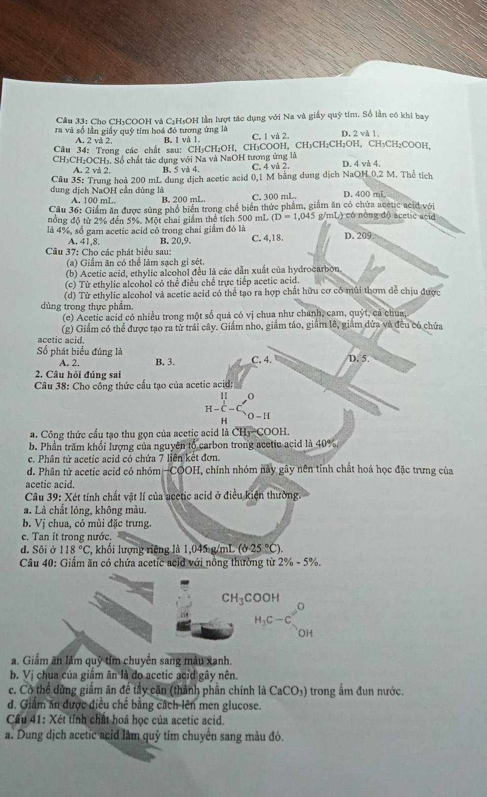 Cho CH₃COOH và C₂H₅OH lần lượt tác dụng với Na và giấy quỳ tím. Số lần có khí bay
ra và số lần giấy quỳ tím hoá đỏ tương ứng là D. 2 và 1.
A. 2 và 2. B. 1 và 1. C. 1 và 2.
Câu 34: Trong các chất sau: CH₃CH₂OH, CH₃COOH, CH₃CH₂CH₂OH, CH₃CH₂COOH,
CH₃CH₂OCH₃. Số chất tác dụng với Na và NaOH tương ứng là
A. 2 và 2. B. 5 và 4. C. 4 và 2. D. 4 và 4.
Câu 35: Trung hoà 200 mL dung dịch acetic acid 0,1 M bằng dung dịch NaOH 0,2 M. Thể tích
dung dịch NaOH cần dùng là D. 400 mL
A. 100 mL. B. 200 mL. C. 300 mL.
Câu 36: Giấm ăn được sùng phổ biến trong chế biến thức phẩm, giấm ăn có chứa acetic acid với
nồng độ từ 2% đến 5%. Một chai giấm thể tích 500 mL (D=1,045 g/n L ) có nông độ acetic acid
là 4%, số gam acetic acid có trong chai giấm đó là
D
A. 41,8. B. 20,9. C. 4,18..209
Câu 37: Cho các phát biểu sau:
(a) Giấm ăn có thể làm sạch gỉ sét.
(b) Acetic acid, ethylic alcohol đều là các dẫn xuất của hydrocarbon.
(c) Từ ethylic alcohol có thể điều chế trực tiếp acetic acid.
(d) Từ ethylic alcohol và acetic acid có thể tạo ra hợp chất hữu cơ có mùi thơm dễ chịu được
dùng trong thực phẩm.
(e) Acetic acid có nhiều trong một số quả có vị chua như chanh, cam, quýt, cả chua,.
(g) Giấm có thể được tạo ra từ trái cây. Giấm nho, giấm táo, giâm lê, giâm dứa và đều có chứa
acetic acid.
Số phát biểu đúng là D. 5.
A. 2. B. 3. C. 4.
2. Câu hỏi đúng sai
Câu 38: Cho công thức cấu tạo của acetic acid:
H-C-C_O-H'
H
a. Công thức cấu tạo thu gọn của acetic acid là CH_3-COOH.
b. Phần trăm khối lượng của nguyên tổ carbon trong acetic acid là 40%.
c. Phân tử acetic acid có chứa 7 liên kết đơn.
d. Phân tử acetic acid có nhóm -COOH, chính nhóm này gây nên tính chất hoá học đặc trưng của
acetic acid.
Câu 39 : Xét tính chất vật lí của acetic acid ở điều kiện thường.
a. Là chất lỏng, không màu.
b. Vị chua, có mùi đặc trưng.
c. Tan ít trong nước.
d. Sôi ở 118°C 7, khối lượng riêng là 1,045 g/mL (d25°C).
Câu 40: Giấm ăn có chứa acetic acid với nông thường từ 2 2% -5%
CH_3COOH
H_1C-C_2O
a. Giấm ăn làm quỷ tím chuyền sang màu xanh.
b. Vị chua của giấm ăn là đo acetic acid gây nên.
c. Có thể dùng giấm ăn đề tầy cặn (thành phần chính là CaCO_3) trong ấm đun nước.
d. Giâm ăn được điều chế bằng cách lên men glucose.
Cầu 41: Xét tính chất hoá học của acetic acid.
a. Dung dịch acetic acid làm quỳ tím chuyển sang màu đỏ.