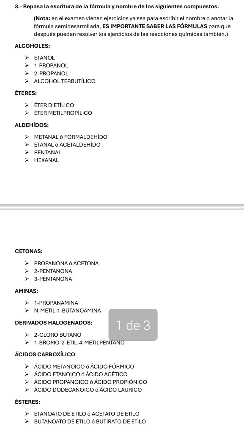 3.- Repasa la escritura de la fórmula y nombre de los siguientes compuestos.
(Nota: en el examen vienen ejercicios ya sea para escribir el nombre o anotar la
fórmula semidesarrollada, ES IMPORTANTE SABER LAS FÓRMULAS para que
después puedan resolver los ejercicios de las reacciones químicas también.)
ALCOHOLES:
ETANOL
1-PROPANOL
2-PROPANOL
ALCOHOL TERBUTÍLICO
éteres:
éTER DIETÍLICO
ÉTER METILPROPÍLICO
ALDEHÍdos:
METANAL Ó FORMALDEHÍDO
ETANAL Ó ACETALDEHÍDO
PENTANAL
HEXANAL
CETONAS:
PROPANONA ó ACETONA
2-PENTANONA
3-PENTANONA
AMINAS:
1-PROPANAMINA
N-METIL-1-BUTANOAMINA
DERIVADOS HALOGENADOS: 1 de 3
2-CLORO BUTANO
1-BROMO -2 -ETIL -4 -METILPENTANO
ÁCIDOS CARBOXÍLICO:
ÁCIDO METANOICO 6 ÁCIDO FÓRMICO
ÁCIDO ETANOICO ó ÁCIDO ACÉTICO
ÁCIDO PROPANOICO 6 ÁCIDO PROPIÓNICO
ÁCIDO DODECANOICO 6 ÁCIDO LÁURICO
ésteres:
ETANOATO DE ETILOφ ACETATO DE ETILO
BUTANOATO DE ETILO 6 BUTIRATO DE ETILO