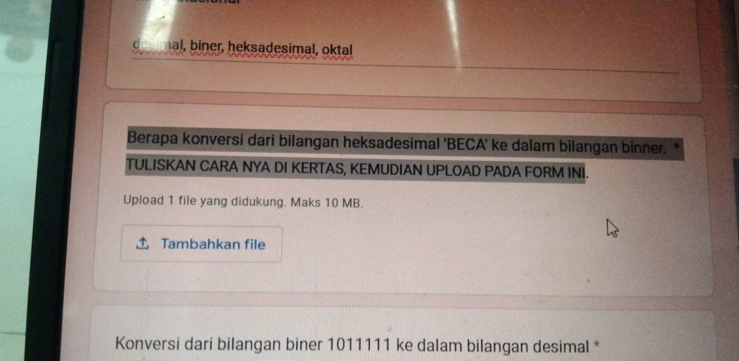 hal, biner, heksadesimal, oktal 
Berapa konversi dari bilangan heksadesimal 'BECA' ke dalam bilangan binner. 
TULISKAN CARA NYA DI KERTAS, KEMUDIAN UPLOAD PADA FORM INI. 
Upload 1 file yang didukung. Maks 10 MB. 
Tambahkan file 
Konversi dari bilangan biner 1011111 ke dalam bilangan desimal *