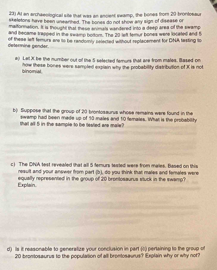 At an archaeological site that was an ancient swamp, the bones from 20 brontosaur 
skeletons have been unearthed. The bones do not show any sign of disease or 
malformation. It is thought that these animals wandered into a deep area of the swamp 
and became trapped in the swamp bottom. The 20 left femur bones were located and 5
of these left femurs are to be randomly selected without replacement for DNA testing to 
determine gender. 
a) Let X be the number out of the 5 selected femurs that are from males. Based on 
how these bones were sampled explain why the probability distribution of X is not 
binomial. 
b) Suppose that the group of 20 brontosaurus whose remains were found in the 
swamp had been made up of 10 males and 10 females. What is the probability 
that all 5 in the sample to be tested are male? 
c) The DNA test revealed that all 5 femurs tested were from males. Based on this 
result and your answer from part (b), do you think that males and females were 
equally represented in the group of 20 brontosaurus stuck in the swamp? 
Explain. 
d) Is it reasonable to generalize your conclusion in part (c) pertaining to the group of
20 brontosaurus to the population of all brontosaurus? Explain why or why not?