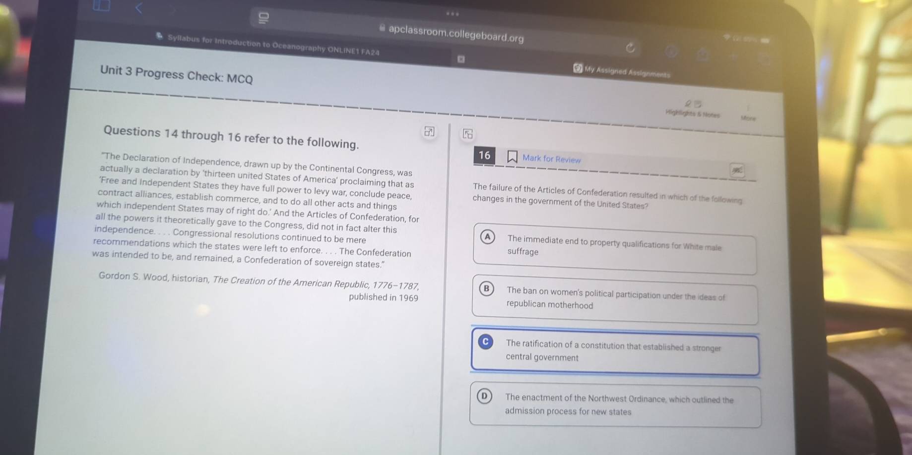 apclassroom.collegeboard.org
* Syllabus for Introduction to Oceanography ONLINE1 FA24 My Assigned Assignments
Unit 3 Progress Check: MCQ Highlights & Notes
More
5
Questions 14 through 16 refer to the following. Mark for Review
16
"The Declaration of Independence, drawn up by the Continental Congress, was
actually a declaration by ‘thirteen united States of America’ proclaiming that as The failure of the Articles of Confederation resulted in which of the following
'Free and Independent States they have full power to levy war, conclude peace, changes in the government of the United States?
contract alliances, establish commerce, and to do all other acts and things
which independent States may of right do.’ And the Articles of Confederation, for
all the powers it theoretically gave to the Congress, did not in fact alter this The immediate end to property qualifications for White male
independence. . . . Congressional resolutions continued to be mere suffrage
recommendations which the states were left to enforce. . . . The Confederation
was intended to be, and remained, a Confederation of sovereign states.”
Gordon S. Wood, historian, The Creation of the American Republic, 1776-1787, The ban on women's political participation under the ideas of
published in 1969 republican motherhood
The ratification of a constitution that established a stronger
central government
The enactment of the Northwest Ordinance, which outlined the
admission process for new states