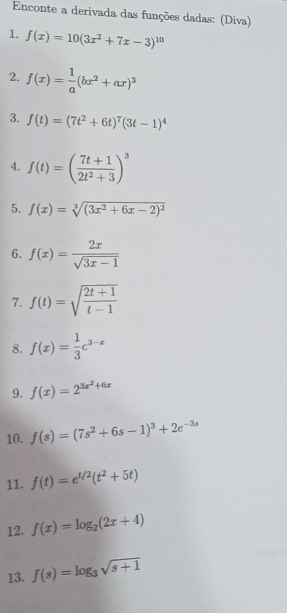 Enconte a derivada das funções dadas: (Diva) 
1. f(x)=10(3x^2+7x-3)^10
2. f(x)= 1/a (bx^2+ax)^3
3. f(t)=(7t^2+6t)^7(3t-1)^4
4. f(t)=( (7t+1)/2t^2+3 )^3
5. f(x)=sqrt[3]((3x^2+6x-2)^2)
6. f(x)= 2x/sqrt(3x-1) 
7. f(t)=sqrt(frac 2t+1)t-1
8. f(x)= 1/3 e^(3-x)
9. f(x)=2^(3x^2)+6x
10. f(s)=(7s^2+6s-1)^3+2e^(-3s)
11. f(t)=e^(t/2)(t^2+5t)
12. f(x)=log _2(2x+4)
13. f(s)=log _3sqrt(s+1)