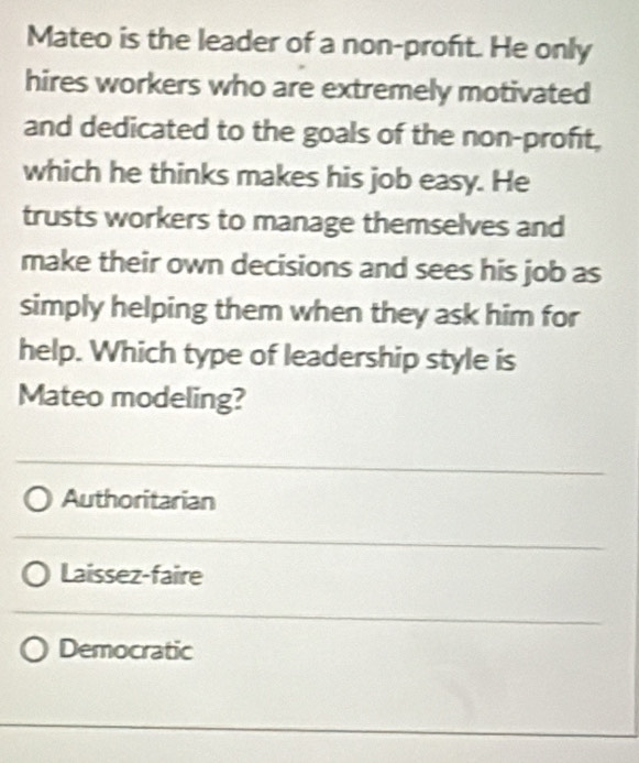 Mateo is the leader of a non-profıt. He only
hires workers who are extremely motivated
and dedicated to the goals of the non-proft,
which he thinks makes his job easy. He
trusts workers to manage themselves and
make their own decisions and sees his job as
simply helping them when they ask him for
help. Which type of leadership style is
Mateo modeling?
Authoritarian
Laissez-faire
Democratic