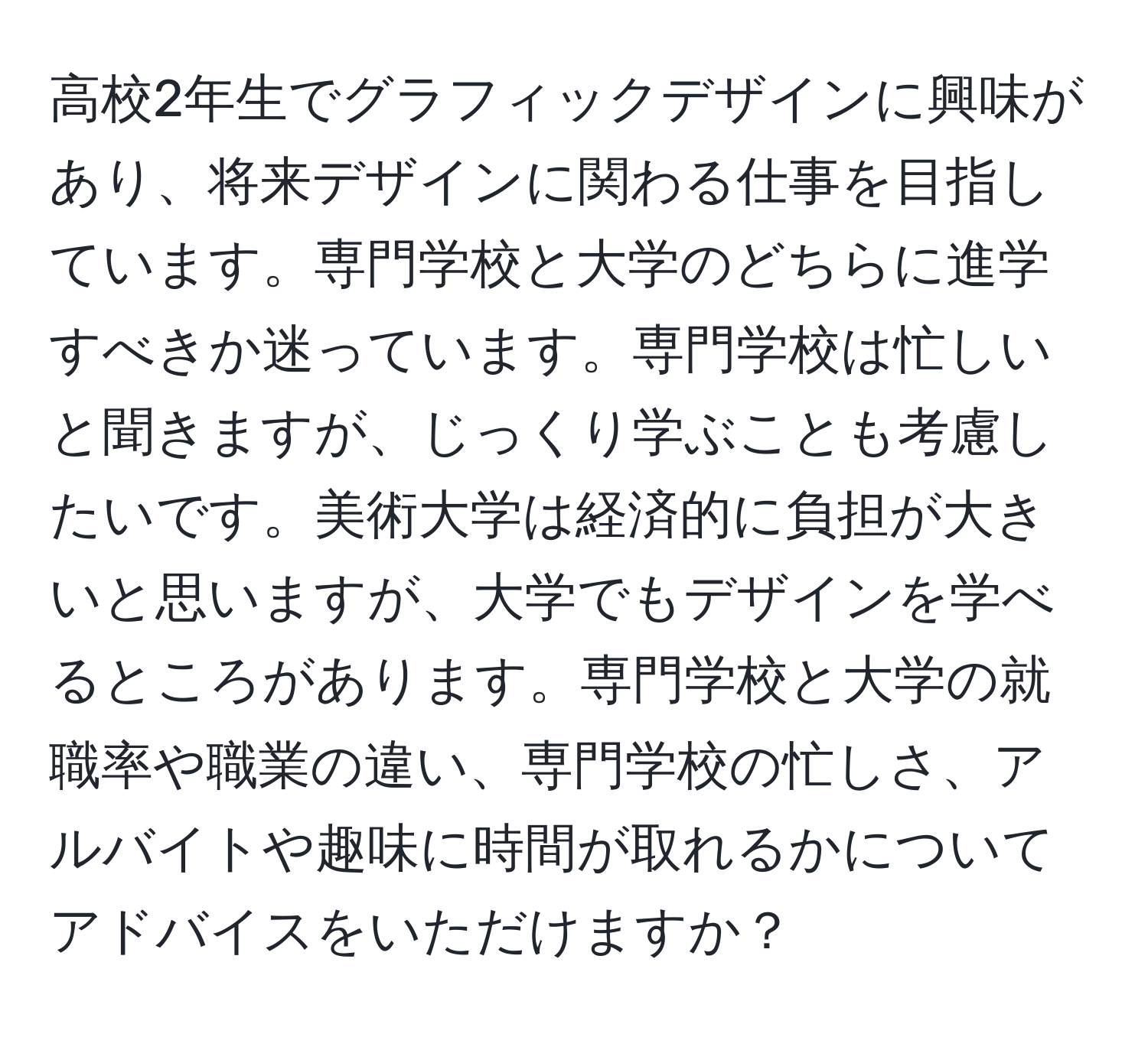 高校2年生でグラフィックデザインに興味があり、将来デザインに関わる仕事を目指しています。専門学校と大学のどちらに進学すべきか迷っています。専門学校は忙しいと聞きますが、じっくり学ぶことも考慮したいです。美術大学は経済的に負担が大きいと思いますが、大学でもデザインを学べるところがあります。専門学校と大学の就職率や職業の違い、専門学校の忙しさ、アルバイトや趣味に時間が取れるかについてアドバイスをいただけますか？