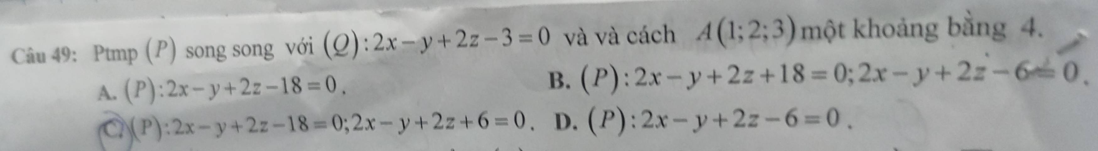 Ptmp (P) song song với (Q): 2x-y+2z-3=0 và và cách A(1;2;3) một khoảng bằng 4.
A. (P): 2x-y+2z-18=0
B. 1 ) : 2x-y+2z+18=0; 2x-y+2z-6=0.
a (P):2x-y+2z-18=0; 2x-y+2z+6=0. D.(P): 2x-y+2z-6=0.