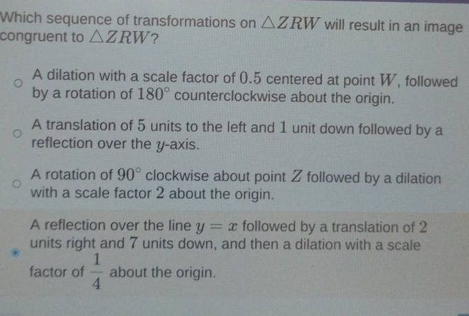 Which sequence of transformations on △ ZRW will result in an image
congruent to △ ZRW ?
A dilation with a scale factor of 0.5 centered at point W, followed
by a rotation of 180° counterclockwise about the origin.
A translation of 5 units to the left and 1 unit down followed by a
reflection over the y-axis.
A rotation of 90° clockwise about point Z followed by a dilation
with a scale factor 2 about the origin.
A reflection over the line y=x followed by a translation of 2
units right and 7 units down, and then a dilation with a scale
factor of  1/4  about the origin.