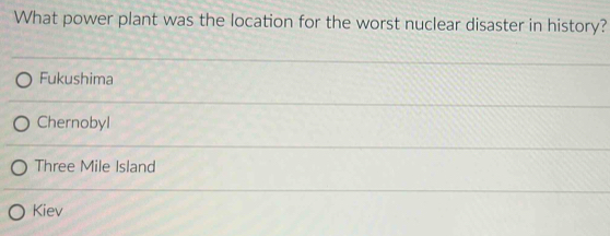 What power plant was the location for the worst nuclear disaster in history?
Fukushima
Chernobyl
Three Mile Island
Kiev