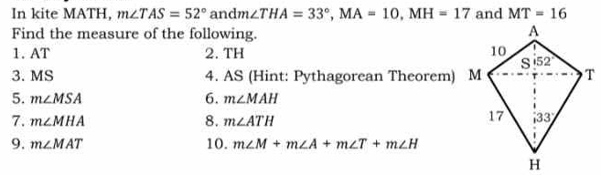 In kite MATH, m∠ TAS=52° an dm∠ THA=33°,MA=10,MH=17 and MT=16
Find the measure of the following.
1.AT 2. TH 
3. MS 4. AS (Hint: Pythagorean Theorem) M
6.
5. m∠ MSA m∠ MAH
7. m∠ MHA 8. m∠ ATH
9. m∠ MAT 10. m∠ M+m∠ A+m∠ T+m∠ H