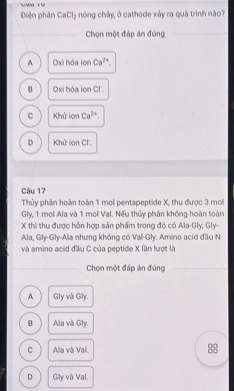 Điện phân CaCl_2 nóng chảy, ở cathode xảy ra quà trình nào?
_Chọn một đáp án đúng
A Oxi hóa ion Ca^(2+).
B Oxi hóa ion Cl.
C Khử ion Ca^(2+).
D Khử ion Cl.
Câu 17
Thủy phân hoàn toàn 1 mol pentapeptide X, thu được 3 mol
Gly, 1 mol Ala và 1 mol Val. Nếu thủy phân không hoàn toàn
X thì thu được hỗn hợp sản phẩm trong đó có Ala-Gly, Gly-
Ala, Gly-Gly-Ala nhưng không có Val-Gly. Amino acid đầu N
và amino acid đầu C của peptide X lần lượt là
_
Chọn một đáp án đúng
A Gly và Gly.
B Ala và Gly.
C Ala và Val.
1
D Gly và Val.