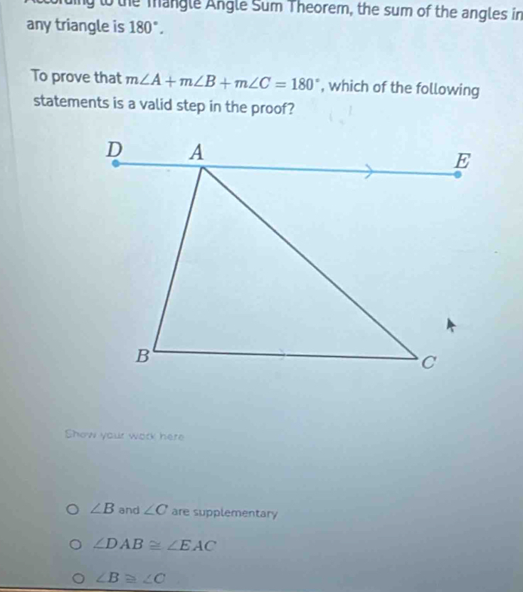 ing to the mangle Angle Sum Theorem, the sum of the angles in 
any triangle is 180°. 
To prove that m∠ A+m∠ B+m∠ C=180° , which of the following 
statements is a valid step in the proof? 
Show your work here
∠ B and ∠ C are supplementary
∠ DAB≌ ∠ EAC
∠ B≌ ∠ C