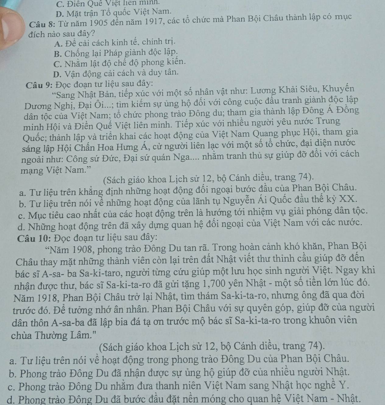 C. Điễn Quê Việt liên minh.
D. Mặt trận Tổ quốc Việt Nam.
Câu 8: Từ năm 1905 đển năm 1917, các tổ chức mà Phan Bội Châu thành lập có mục
đích nào sau đây?
A. Để cải cách kinh tế, chính trị.
B. Chống lại Pháp giành độc lập:
C. Nhằm lật độ chế độ phong kiến.
D. Vận động cải cách và duy tân.
Câu 9: Đọc đoạn tư liệu sau đây:
*Sang Nhật Bản, tiếp xúc với một số nhân vật như: Lương Khải Siêu, Khuyến
Dương Nghị, Đại Ôi...; tìm kiếm sự ủng hộ đối với công cuộc đấu tranh giành độc lập
tân tộc của Việt Nam; tổ chức phong trào Đông du; tham gia thành lập Đông Á Đồng
minh Hội và Điền Quế Việt liên minh. Tiếp xúc với nhiều người yêu nước Trung
Quốc; thành lập và triển khai các hoạt động của Việt Nam Quang phục Hội, tham gia
sáng lập Hội Chấn Hoa Hưng Á, cử người liên lạc với một số tổ chức, đại diện nước
ngoài như: Công sứ Đức, Đại sứ quán Nga.... nhằm tranh thủ sự giúp đỡ đổi với cách
mạng Việt Nam.”
(Sách giáo khoa Lịch sử 12, bộ Cánh diều, trang 74).
a. Tư liệu trên khẳng định những hoạt động đối ngoại bước đầu của Phan Bội Châu.
b. Tư liệu trên nói về những hoạt động của lãnh tụ Nguyễn Ái Quốc đầu thế kỷ XX.
c. Mục tiêu cao nhất của các hoạt động trên là hướng tới nhiệm vụ giải phóng dân tộc.
d. Những hoạt động trên đã xây dựng quan hệ đối ngoại của Việt Nam với các nước.
Câu 10: Đọc đoạn tư liệu sau đây:
“Năm 1908, phong trào Đông Du tan rã. Trong hoàn cảnh khó khăn, Phan Bội
Châu thay mặt những thành viên còn lại trên đất Nhật viết thư thỉnh cầu giúp đỡ đến
bác sĩ A-sa- ba Sa-ki-taro, người từng cứu giúp một lưu học sinh người Việt. Ngay khi
nhận được thư, bác sĩ Sa-ki-ta-ro đã gửi tặng 1,700 yên Nhật - một số tiền lớn lúc đó.
Năm 1918, Phan Bội Châu trở lại Nhật, tìm thám Sa-ki-ta-ro, nhưng ông đã qua đời
trước đó. Để tưởng nhớ ân nhân. Phan Bội Châu với sự quyên góp, giúp đỡ của người
dân thôn A-sa-ba đã lập bia đá tạ ơn trước mộ bác sĩ Sa-ki-ta-ro trong khuôn viên
chùa Thường Lâm."
(Sách giáo khoa Lịch sử 12, bộ Cánh diều, trang 74).
a. Tư liệu trên nói về hoạt động trong phong trào Đông Du của Phan Bội Châu.
b. Phong trào Đông Du đã nhận được sự ủng hộ giúp đỡ của nhiều người Nhật.
c. Phong trào Đông Du nhằm đưa thanh niên Việt Nam sang Nhật học nghề Y.
d. Phong trào Đông Du đã bước đầu đặt nền móng cho quan hệ Việt Nam - Nhật.