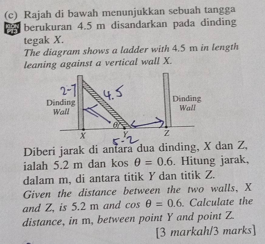 Rajah di bawah menunjukkan sebuah tangga 
berukuran 4.5 m disandarkan pada dinding 
tegak X. 
The diagram shows a ladder with 4.5 m in length 
leaning against a vertical wall X. 
Diberi jarak di antara dua dinding, X dan Z, 
ialah 5.2 m dan kos θ =0.6. Hitung jarak, 
dalam m, di antara titik Y dan titik Z. 
Given the distance between the two walls, X
and Z, is 5.2 m and cos θ =0.6. Calculate the 
distance, in m, between point Y and point Z. 
[3 markah/3 marks]