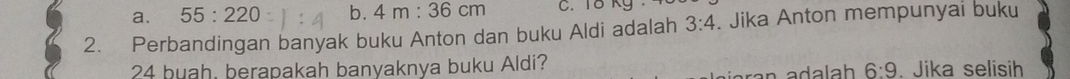 a. 55:220 b. 4m:36cm
2. Perbandingan banyak buku Anton dan buku Aldi adalah 3:4. Jika Anton mempunyai buku
24 buah, berapakah banyaknya buku Aldi? . Jika selisih
6:9