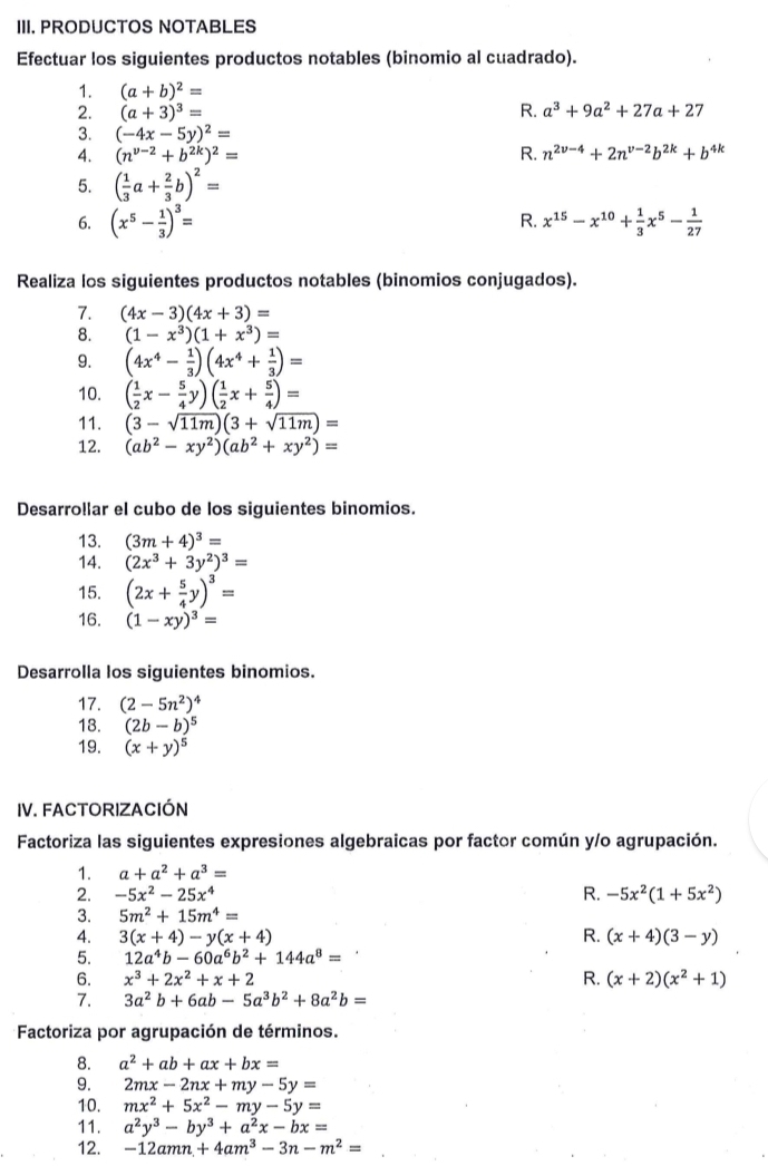 PRODUCTOS NOTABLES
Efectuar los siguientes productos notables (binomio al cuadrado).
1. (a+b)^2=
2. (a+3)^3= R. a^3+9a^2+27a+27
3. (-4x-5y)^2=
4. (n^(v-2)+b^(2k))^2= R. n^(2v-4)+2n^(v-2)b^(2k)+b^(4k)
5. ( 1/3 a+ 2/3 b)^2=
6. (x^5- 1/3 )^3= x^(15)-x^(10)+ 1/3 x^5- 1/27 
R.
Realiza los siguientes productos notables (binomios conjugados).
1. (4x-3)(4x+3)=
8. (1-x^3)(1+x^3)=
9. (4x^4- 1/3 )(4x^4+ 1/3 )=
10. ( 1/2 x- 5/4 y)( 1/2 x+ 5/4 )=
11. (3-sqrt(11m))(3+sqrt(11m))=
12. (ab^2-xy^2)(ab^2+xy^2)=
Desarrollar el cubo de los siguientes binomios.
13. (3m+4)^3=
14. (2x^3+3y^2)^3=
15. (2x+ 5/4 y)^3=
16. (1-xy)^3=
Desarrolla los siguientes binomios.
17. (2-5n^2)^4
18. (2b-b)^5
19. (x+y)^5
IV. FACTORIZACIÓN
Factoriza las siguientes expresiones algebraicas por factor común y/o agrupación.
1. a+a^2+a^3=
2. -5x^2-25x^4 R. -5x^2(1+5x^2)
3. 5m^2+15m^4=
4. 3(x+4)-y(x+4) R. (x+4)(3-y)
5. 12a^4b-60a^6b^2+144a^8=
6. x^3+2x^2+x+2 R. (x+2)(x^2+1)
7. 3a^2b+6ab-5a^3b^2+8a^2b=
* Factoriza por agrupación de términos.
8. a^2+ab+ax+bx=
9. 2mx-2nx+my-5y=
10. mx^2+5x^2-my-5y=
11. a^2y^3-by^3+a^2x-bx=
12. -12amn+4am^3-3n-m^2=