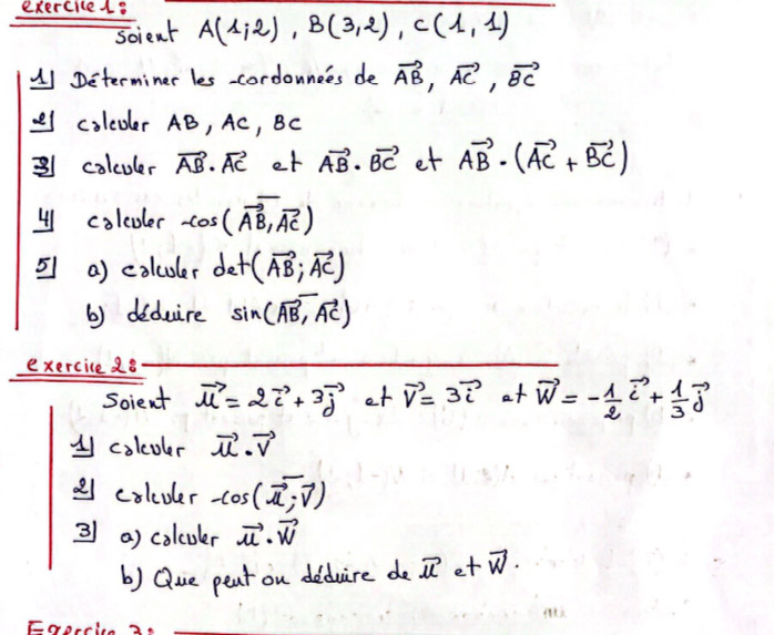 exerciced. A(1,2), B(3,2), C(1,1)
soient 
(1 Determiner les cordonnces de vector AB, vector AC, vector BC
coleder AB, Ac, BC
2 colculer vector AB· vector AC et vector AB· vector BC et vector AB· (vector AC+vector BC)
41 colcoler cos (vector AB,vector AC)
= a) colculer det(vector AB;vector AC)
b) deduire sin (vector AB, vector AC)
exercice 28 
Soient vector u=2vector i+3vector j et vector v=3vector ia+vector w=- 1/2 vector i+ 1/3 vector j
1 colcoler vector u· vector v
2 colcoler -cos (vector u,vector v)
3 a) colcuer vector u· vector w
b) Que pent on deduire de vector ue+vector w. 
Foprcic