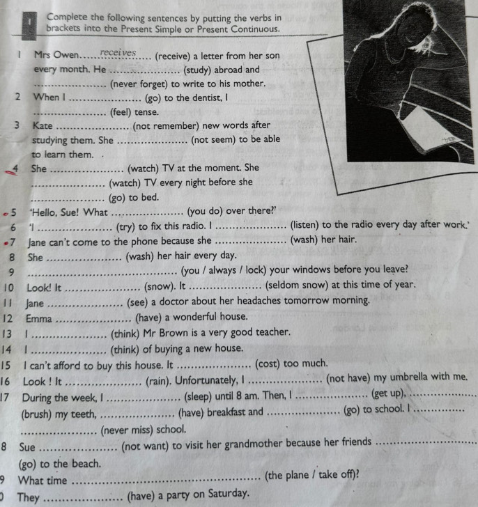 Complete the following sentences by putting the verbs in 
brackets into the Present Simple or Present Continuous. 
IMrs Owen.._ receí ves . (receive) a letter from her son 
every month. He _(study) abroad and 
_(never forget) to write to his mother. 
2 When I _(go) to the dentist, I 
_(feel) tense. 
3 Kate_ (not remember) new words after 
studying them. She _(not seem) to be able 
to learn them. 

4 She _(watch) TV at the moment. She 
_(watch) TV every night before she 
_(go) to bed. 
5 ‘Hello, Sue! What _(you do) over there?' 
6 '1 _(try) to fix this radio. I _(listen) to the radio every day after work.' 
#7 Jane can't come to the phone because she _(wash) her hair. 
8 She _(wash) her hair every day. 
9 _(you / always / lock) your windows before you leave? 
10 Look! It _(snow). It _(seldom snow) at this time of year. 
l l Jane _(see) a doctor about her headaches tomorrow morning. 
12 Emma _(have) a wonderful house. 
13 1_ (think) Mr Brown is a very good teacher. 
14 1_ (think) of buying a new house. 
15 I can't afford to buy this house. It _(cost) too much. 
16 Look ! It _(rain). Unfortunately, I _(not have) my umbrella with me. 
17 During the week, I _(sleep) until 8 am. Then, I _(get up),_ 
(brush) my teeth, _(have) breakfast and _(go) to school. I_ 
_(never miss) school. 
8 Sue _(not want) to visit her grandmother because her friends_ 
(go) to the beach. 
9 What time _(the plane / take off)? 
0 They _(have) a party on Saturday.