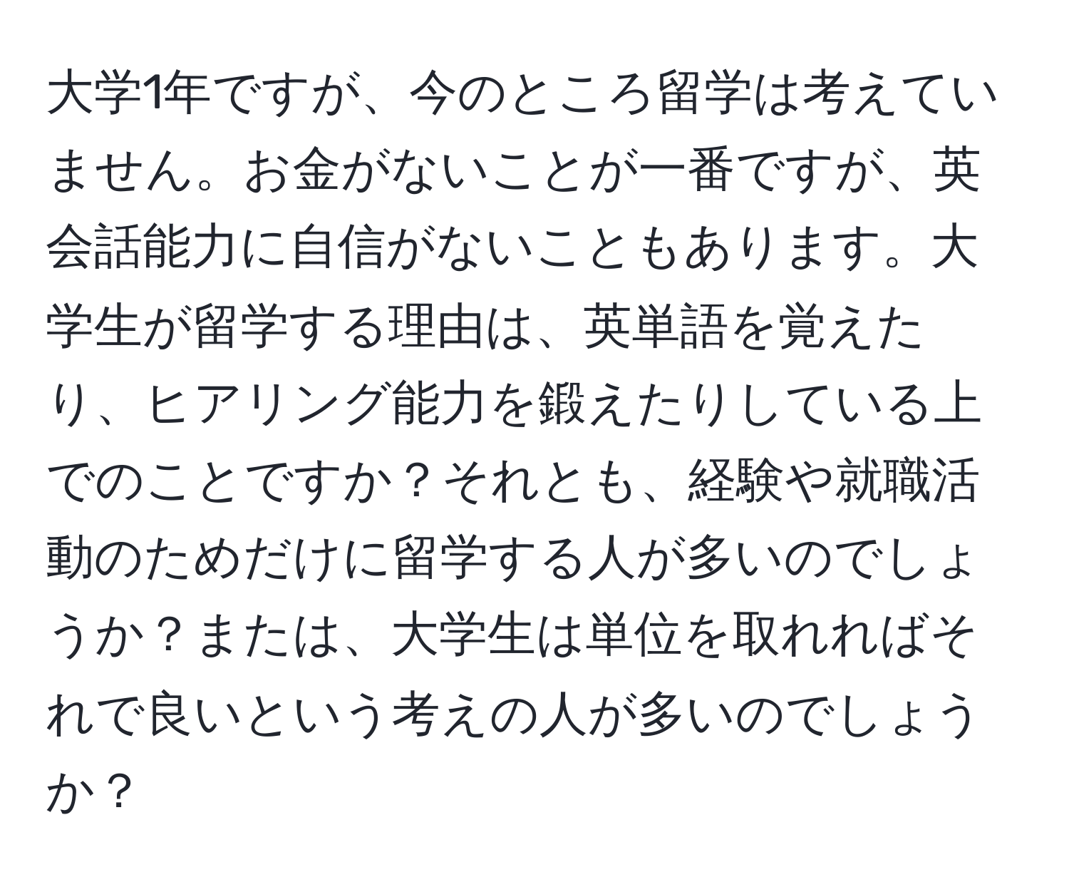 大学1年ですが、今のところ留学は考えていません。お金がないことが一番ですが、英会話能力に自信がないこともあります。大学生が留学する理由は、英単語を覚えたり、ヒアリング能力を鍛えたりしている上でのことですか？それとも、経験や就職活動のためだけに留学する人が多いのでしょうか？または、大学生は単位を取れればそれで良いという考えの人が多いのでしょうか？