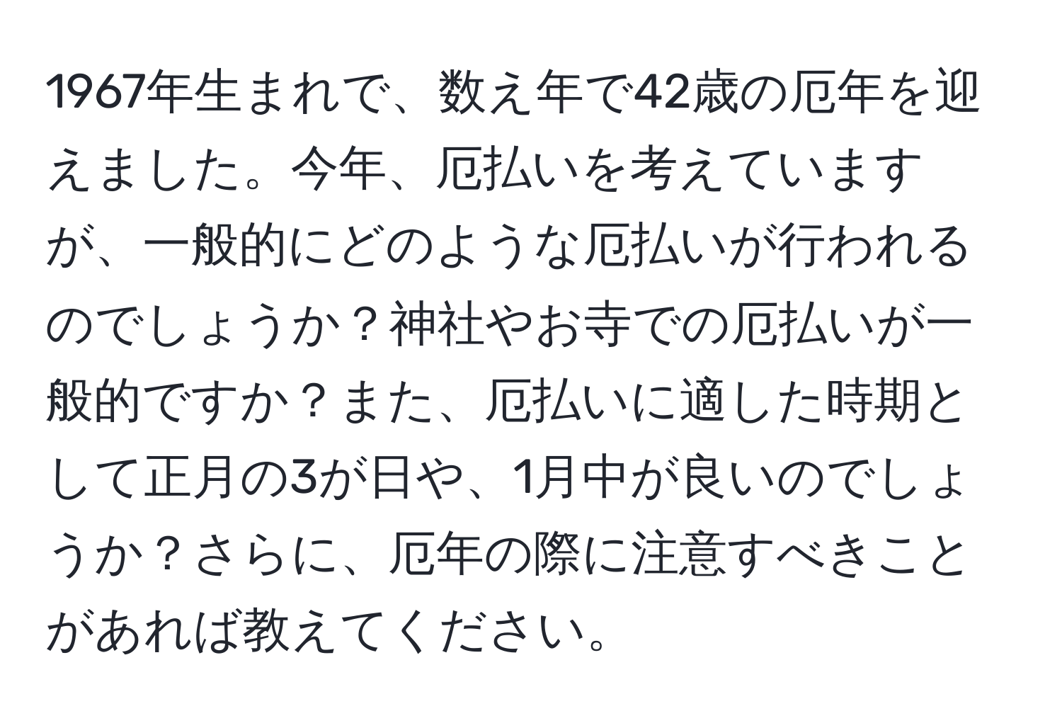 1967年生まれで、数え年で42歳の厄年を迎えました。今年、厄払いを考えていますが、一般的にどのような厄払いが行われるのでしょうか？神社やお寺での厄払いが一般的ですか？また、厄払いに適した時期として正月の3が日や、1月中が良いのでしょうか？さらに、厄年の際に注意すべきことがあれば教えてください。