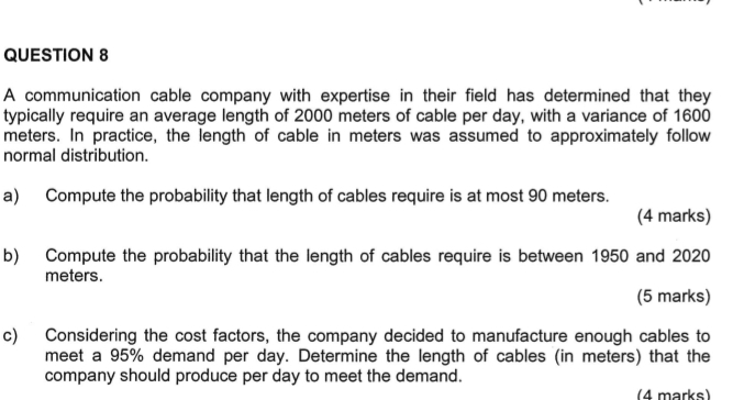 A communication cable company with expertise in their field has determined that they 
typically require an average length of 2000 meters of cable per day, with a variance of 1600
meters. In practice, the length of cable in meters was assumed to approximately follow 
normal distribution. 
a) Compute the probability that length of cables require is at most 90 meters. 
(4 marks) 
b) Compute the probability that the length of cables require is between 1950 and 2020
meters. 
(5 marks) 
c) Considering the cost factors, the company decided to manufacture enough cables to 
meet a 95% demand per day. Determine the length of cables (in meters) that the 
company should produce per day to meet the demand. 
(4 marks)