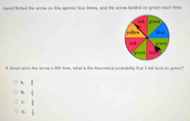 Jared licked the arrow on this spinner four times, and the arrow landed on green each time
ll Jared spins the arrow a fifth time, what is the theoretical probability that it will land on green?
A.  4/8 
B.  1/8 
C.  3/3 
D  1/5 