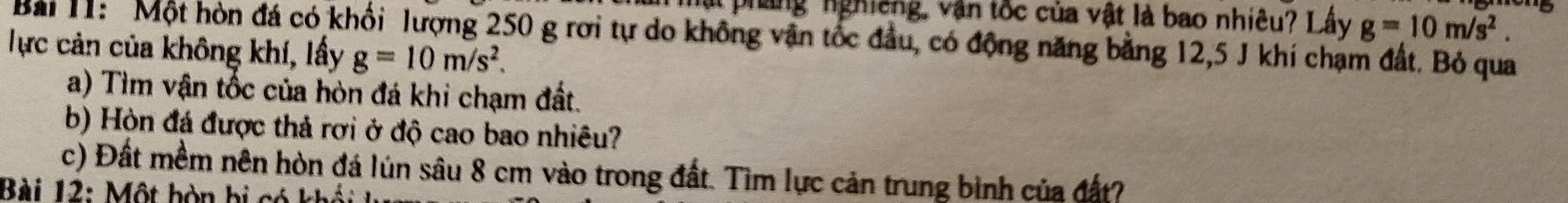 hật pháng nghiêng, văn tốc của vật là bao nhiêu? Lây g=10m/s^2. 
Bài 1: Một hòn đá có khối lượng 250 g rơi tự do không vận tốc đầu, có động năng bằng 12, 5 J khi chạm đất. Bỏ qua 
Tực cản của không khí, lấy g=10m/s^2. 
a) Tìm vận tốc của hòn đá khi chạm đất. 
b) Hòn đá được thả rợi ở độ cao bao nhiêu? 
c) Đất mềm nên hòn đá lún sâu 8 cm vào trong đất. Tìm lực cản trung bình của đất? 
Bài 12: Một bòn bị só k