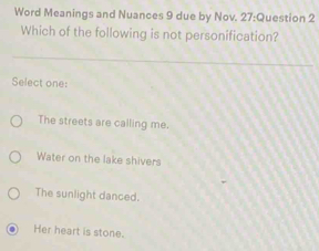 Word Meanings and Nuances 9 due by Nov. 27:Question 2
Which of the following is not personification?
Select one:
The streets are calling me.
Water on the lake shivers
The sunlight danced.
Her heart is stone.