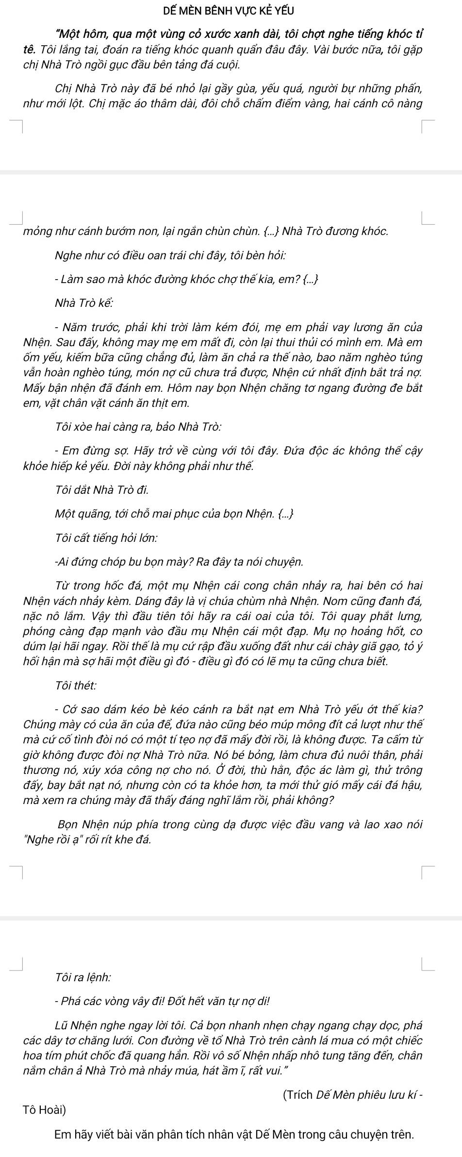 Dế MèN BÊNH vực Kẻ YếU
"Một hôm, qua một vùng cỏ xước xanh dài, tôi chợt nghe tiếng khóc tỉ
tê. Tôi lắng tai, đoán ra tiếng khóc quanh quẩn đâu đây. Vài bước nữa, tôi gặp
chị Nhà Trò ngồi gục đầu bên tảng đá cuội.
Chị Nhà Trò này đã bé nhỏ lại gầy gùa, yếu quá, người bự những phấn,
như mới lột. Chị mặc áo thâm dài, đôi chỗ chấm điểm vàng, hai cánh cô nàng
mỏng như cánh bướm non, lại ngắn chùn chùn. ... Nhà Trò đương khóc.
Nghe như có điều oan trái chi đây, tôi bèn hỏi:
- Làm sao mà khóc đường khóc chợ thế kia, em? ...
Nhà Trò kể:
- Năm trước, phải khi trời làm kém đói, mẹ em phải vay lương ăn của
Nhện. Sau đấy, không may mẹ em mất đi, còn lại thui thủi có mình em. Mà em
ốm yếu, kiếm bữa cũng chẳng đủ, làm ăn chả ra thế nào, bao năm nghèo túng
vẫn hoàn nghèo túng, món nợ cũ chưa trả được, Nhện cứ nhất định bắt trả nợ.
Mấy bận nhện đã đánh em. Hôm nay bọn Nhện chăng tơ ngang đường đe bắt
em, vặt chân vặt cánh ăn thịt em.
Tôi xòe hai càng ra, bảo Nhà Trò:
- Em đừng sợ. Hãy trở về cùng với tôi đây. Đứa độc ác không thể cậy
khỏe hiếp kẻ yếu. Đời này không phải như thế.
Tôi dắt Nhà Trò đi.
Một quãng, tới chỗ mai phục của bọn Nhện. ...
Tôi cất tiếng hỏi lớn:
-Ai đứng chóp bu bọn mày? Ra đây ta nói chuyện.
Từ trong hốc đá, một mụ Nhện cái cong chân nhảy ra, hai bên có hai
Nhện vách nhảy kèm. Dáng đây là vị chúa chùm nhà Nhện. Nom cũng đanh đá,
nặc nô lắm. Vậy thì đầu tiên tôi hãy ra cái oai của tôi. Tôi quay phắt lưng,
phóng càng đạp mạnh vào đầu mụ Nhện cái một đạp. Mụ nọ hoảng hốt, co
dúm lại hãi ngay. Rồi thế là mụ cứ rập đầu xuống đất như cái chày giã gạo, tỏ ý
hối hận mà sợ hãi một điều gì đó - điều gì đó có lẽ mụ ta cũng chưa biết.
Tôi thét:
- Cớ sao dám kéo bè kéo cánh ra bắt nạt em Nhà Trò yếu ớt thế kia?
Chúng mày có của ăn của để, đứa nào cũng béo múp mông đít cả lượt như thế
mà cứ cố tình đòi nó có một tí tẹo nợ đã mấy đời rồi, là không được. Ta cấm từ
giờ không được đòi nợ Nhà Trò nữa. Nó bé bỏng, làm chưa đủ nuôi thân, phải
thương nó, xúy xóa công nợ cho nó. Ở đời, thù hằn, độc ác làm gì, thử trông
đấy, bay bắt nạt nó, nhưng còn có ta khỏe hơn, ta mới thử gió mấy cái đá hậu,
mà xem ra chúng mày đã thấy đáng nghĩ lắm rồi, phải không?
Bọn Nhện núp phía trong cùng dạ được việc đầu vang và lao xao nói
"Nghe rồi ạ" rối rít khe đá.
Tôi ra lệnh:
- Phá các vòng vây đi! Đốt hết văn tự nợ di!
Nũ Nhện nghe ngay lời tôi. Cả bọn nhanh nhẹn chạy ngang chạy dọc, phá
các dây tơ chăng lưới. Con đường về tố Nhà Trò trên cành lá mua có một chiếc
hoa tím phút chốc đã quang hắn. Rồi vô số Nhện nhấp nhô tung tăng đến, chân
nằm chân ả Nhà Trò mà nhảy múa, hát ầm ĩ, rất vui."
(Trích Dế Mèn phiêu lưu kí -
Tô Hoài)
Em hãy viết bài văn phân tích nhân vật Dế Mèn trong câu chuyện trên.