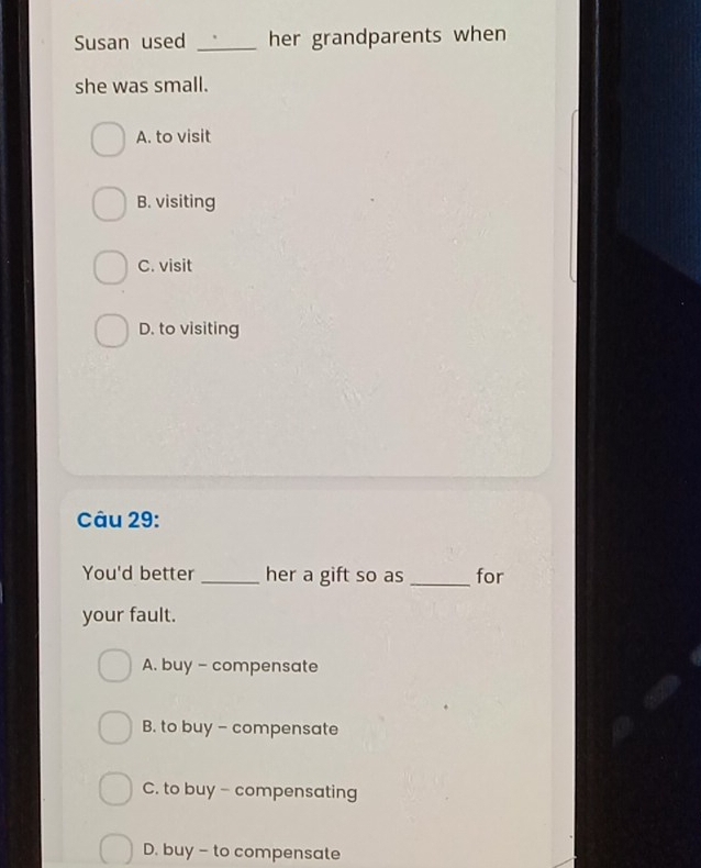 Susan used _her grandparents when
she was small.
A. to visit
B. visiting
C. visit
D. to visiting
Câu 29:
You'd better _her a gift so as _for
your fault.
A. buy - compensate
B. to buy - compensate
C. to buy - compensating
D. buy - to compensate