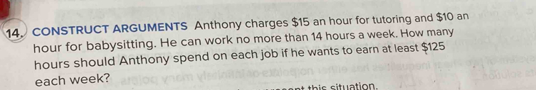 CONSTRUCT ARGUMENTS Anthony charges $15 an hour for tutoring and $10 an
hour for babysitting. He can work no more than 14 hours a week. How many
hours should Anthony spend on each job if he wants to earn at least $125
each week? 
t this situation.