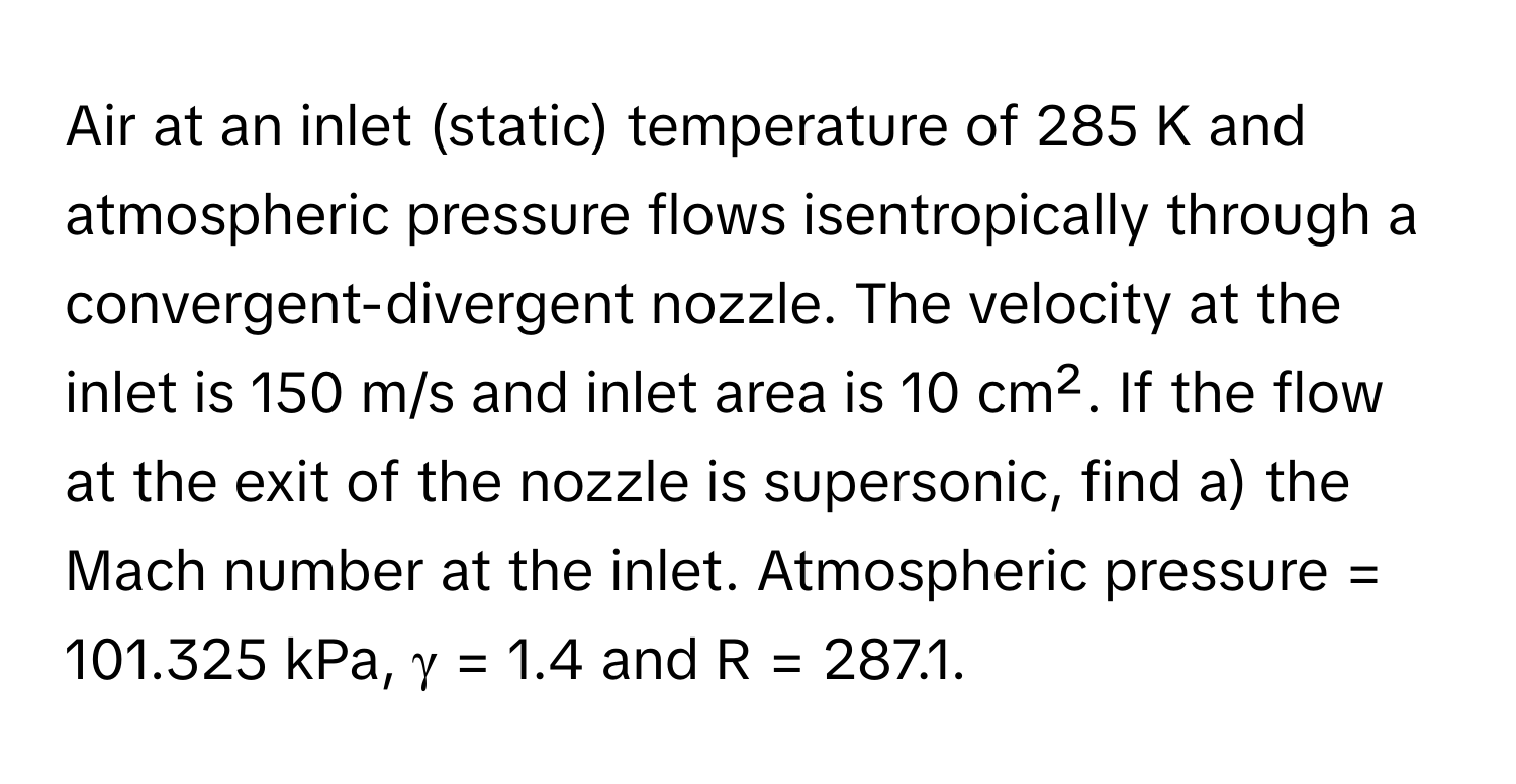 Air at an inlet (static) temperature of 285 K and atmospheric pressure flows isentropically through a convergent-divergent nozzle. The velocity at the inlet is 150 m/s and inlet area is 10 cm². If the flow at the exit of the nozzle is supersonic, find a) the Mach number at the inlet. Atmospheric pressure = 101.325 kPa, γ = 1.4 and R = 287.1.