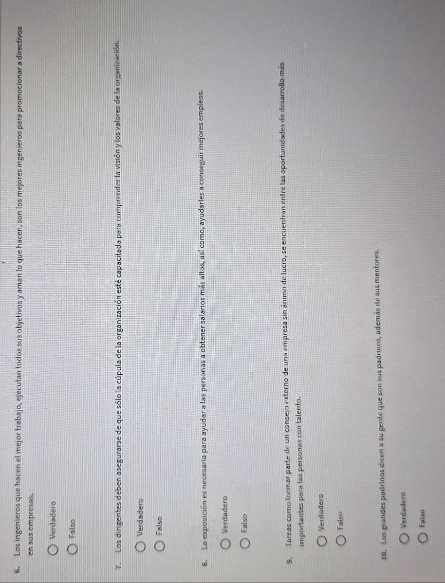 Los ingenieros que hacen el mejor trabajo, ejecutan todos sus objetivos y aman lo que hacen, son los mejores ingenieros para promocionar a directivos
en sus empresas.
Verdadero
Falso
7. Los dirigentes deben asegurarse de que sólo la cúpula de la organización esté capacitada para comprender la visión y los valores de la organización.
Verdadero
Falso
8. La exposición es necesaria para ayudar a las personas a obtener salarios más altos, así como, ayudarles a conseguir mejores empleos.
Verdadero
Falso
9. Tareas como formar parte de un consejo externo de una empresa sin ánimo de lucro, se encuentran entre las oportunidades de desarrollo más
importantes para las personas con talento.
Verdadero
Falso
10. Los grandes padrinos dicen a su gente que son sus padrinos, además de sus mentores.
Verdadero
Falso