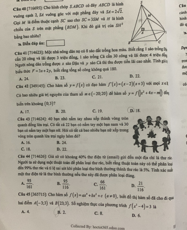 [716695]: Cho hình chóp S.ABCD có đáy ABCD là hìnhCâu
vuông cạnh 2, SA vuông góc với mặt phẳng đáy và SA=2sqrt(2). cánh
Gọi Mô là điểm thuộc cạnh SC sao cho SC=3SM và H là hìnhhinh
chiều của S trên mặt phẳng (BDM). Khi đó giá trị của SH^2 dò q
a
bằng bao nhiêu?
& Điền đáp án: □ 
Câu 41 [714623]: Một nhà nông dân nọ có 8 sảo đất trồng hoa mảu. Biết rằng 1 sảo trồng Đị Dự
cần 20 công và lãi được 3 triệu đồng, 1 sảo trồng Cả cần 30 công và lãi được 4 triệu đồn
Người nông dân trồng được x sảo Đậu và y sảo Cả thì thu được tiền lãi cao nhất. Tính giả tor
biểu thức F=3x+2y P ,  biết rằng tổng sổ công không quá 180.
đượ
mộ
A. 24. B. 23. C. 21. D. 22.
Câu 42 [349145]: Cho hàm số y=f(x) có đạo hàm f'(x)=(x-2)(x+3) với mọi x∈ R có
Có bao nhiêu giá trị nguyên của tham số m∈ (-20;20) đề hàm số y=f(|x^2+4x-m|) đồng
biển trên khoảng (0;3) ?
A. 17. B. 20. C. 19. D. 18.
Câu 43 [714624]: 40 bạn nhỏ nằm tay nhau xếp thành vòng tròn
quanh đống lửa trại. Có tất cả 22 bạn có nắm tay một bạn nam và 30
bạn có nằm tay một bạn nữ. Hỏi có tất cả bao nhiêu bạn nữ xếp trong
vòng tròn quanh lửa trại ngày hôm đó?
A. 16. B. 24.
C. 18. D. 22.
Câu 44 [714626]: Giả sử có khoảng 40% thư điện tử (email) gửi đến một địa chỉ là thư rác
Người ta sử dụng một thuật toán để phân loại thư rác, biết rằng thuật toán này có thể phân loại
đến 99% thư rác và tỉ lệ sai sót khi phân loại thư bình thường thành thư rác là 5%. Tính xác suất
một thư điện tử là thư bình thường nếu thư này đã được phân loại đúng.
A.  95/161 . B.  95/116 . C.  66/161 . D.  21/116 .
Câu 45 [365715]: Cho hàm số f(x)=ax^4+bx^2+c(a!= 0) , biết đồ thị hàm số đã cho đi qua
hai điểm A(-3;3) và B(23;3). Số nghiệm thực của phương trình f(x^2-4)=3 là
A. 4. B. 2. C. 8. D. 6.
Collected By: hoctot365.odoo.com
15