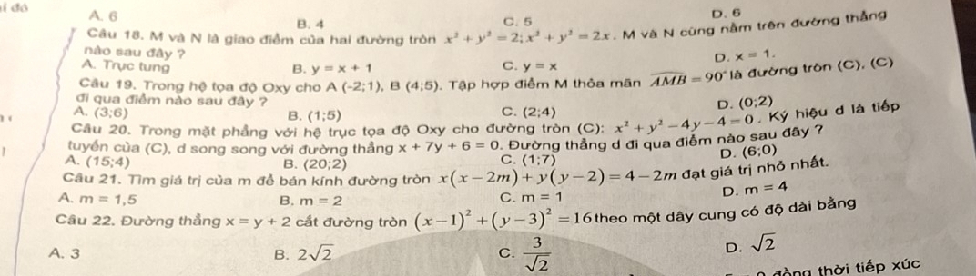 ỉ đó A. 6 D. 6
B. 4 C. 5
Câu 18. M và N là giao điểm của hai đường tròn x^2+y^2=2;x^2+y^2=2x.  M và N cũng nằm trên đường thắng
nào sau đây ?
D. x=1.
C.
A. Trục tung B. y=x+1 y=x
Câu 19. Trong hệ tọa độ Oxy cho A(-2;1),B(4;5). Tập hợp điểm M thỏa mãn widehat AMB=90° là đường tròn (C), (C)
đi qua điểm nào sau đây ?
C.
D. (0;2)
A. (3;6) B. (1;5) (2;4)
Câu 20. Trong mặt phẳng với hệ trục tọa độ Oxy cho đường tròn (C):
tuyển của (C), d song song với đường thẳng x+7y+6=0 1. Đường thẳng d đi qua điểm nào sau đây ? x^2+y^2-4y-4=0 Ký hiệu d là tiếp
A. (15;4) B. (20;2)
C. (1;7)
D. (6;0)
Cầu 21. Tìm giá trị của m để bán kính đường tròn x(x-2m)+y(y-2)=4-2m đạt giá trị nhỏ nhất.
A. m=1,5 B. m=2
C. m=1 D. m=4
Câu 22. Đường thẳng x=y+2 cất đường tròn (x-1)^2+(y-3)^2=16 theo một dây cung có độ dài bằng
A. 3 B. 2sqrt(2) C.  3/sqrt(2) 
D. sqrt(2)
đồng thời tiếp xúc