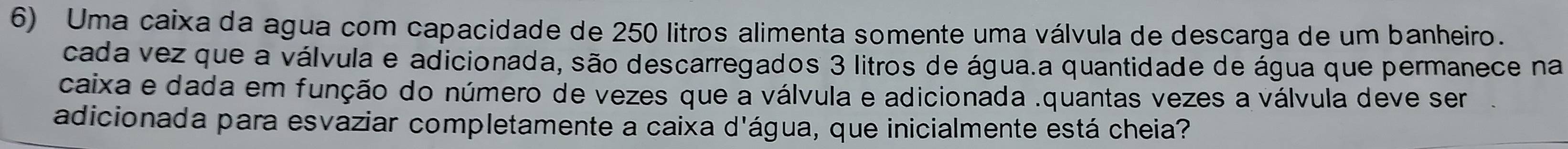 Uma caixa da agua com capacidade de 250 litros alimenta somente uma válvula de descarga de um banheiro. 
cada vez que a válvula e adicionada, são descarregados 3 litros de água.a quantidade de água que permanece na 
caixa e dada em função do número de vezes que a válvula e adicionada .quantas vezes a válvula deve ser 
adicionada para esvaziar completamente a caixa d'água, que inicialmente está cheia?