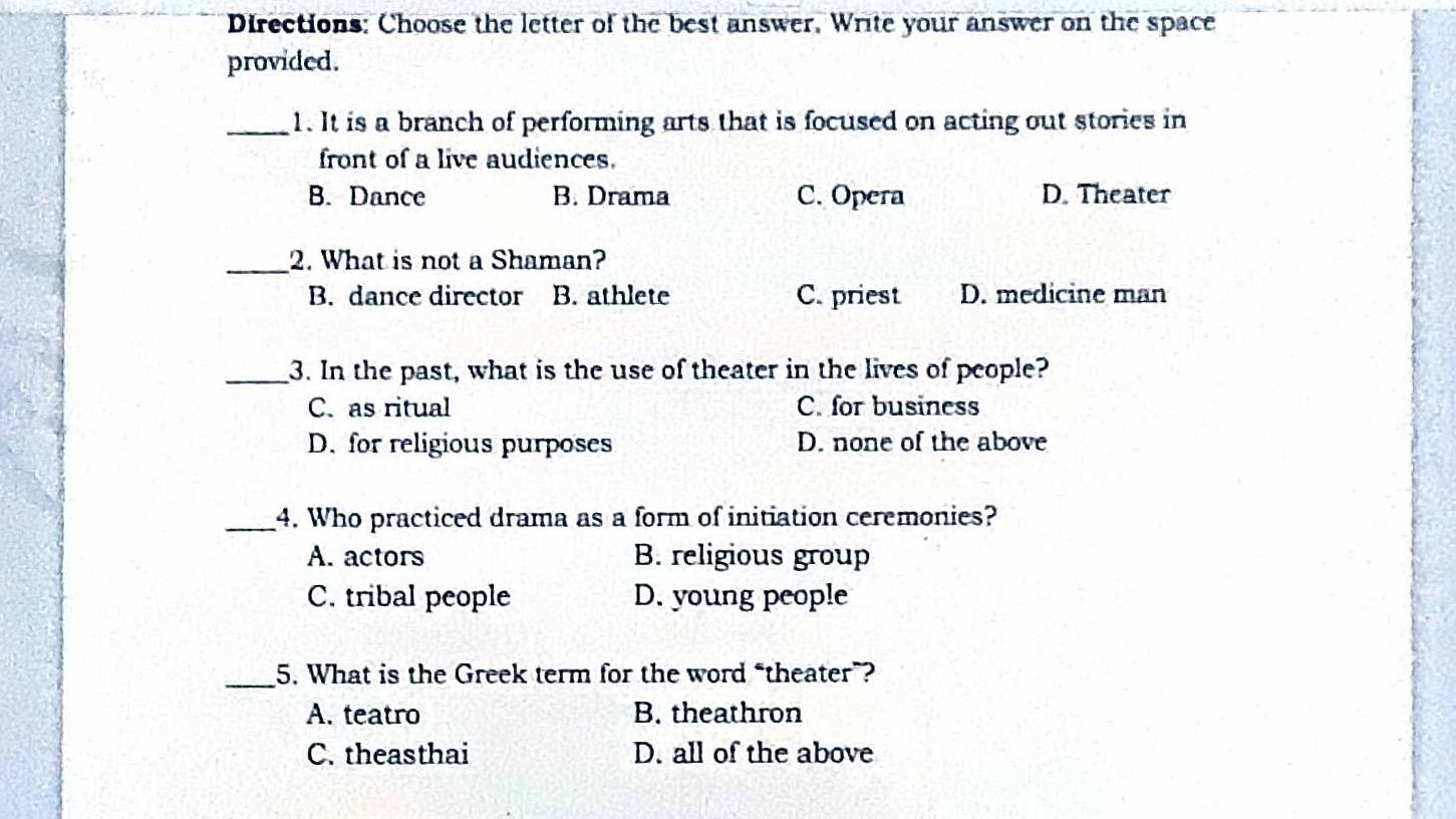 Directions: Choose the letter of the best answer. Write your answer on the space
provided.
_1. It is a branch of performing arts that is focused on acting out stories in
front of a live audiences.
B. Dance B. Drama C. Opera D. Theater
_2. What is not a Shaman?
B. dance director B. athlete C. priest D. medicine man
_3. In the past, what is the use of theater in the lives of people?
C. as ritual C. for business
D. for religious purposes D. none of the above
_4. Who practiced drama as a form of initiation ceremonies?
A. actors B. religious group
C. tribal people D. young people
_5. What is the Greek term for the word “theater”?
A. teatro B. theathron
C. theasthai D. all of the above