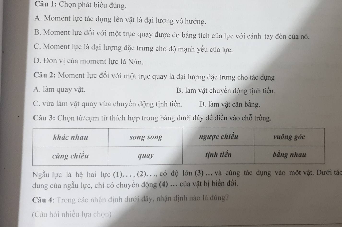 Chọn phát biểu đúng.
A. Moment lực tác dụng lên vật là đại lượng vô hướng.
B. Moment lực đối với một trục quay được đo bằng tích của lực với cánh tay đòn của nó.
C. Moment lực là đại lượng đặc trưng cho độ mạnh yếu của lực.
D. Đơn vị của moment lực là N/m.
Câu 2: Moment lực đối với một trục quay là đại lượng đặc trưng cho tác dụng
A. làm quay vật. B. làm vật chuyển động tịnh tiến.
C. vừa làm vật quay vừa chuyển động tịnh tiến. D. làm vật cân bằng.
Câu 3: Chọn từ/cụm từ thích hợp trong bảng dưới đây để điền vào chỗ trống.
Ngẫu lực là hệ hai lực (1). .. , (2). .., có độ lớn (3) ... và cùng tác dụng vào một vật. Dưới tác
dụng của ngẫu lực, chỉ có chuyển động (4) ... của vật bị biến đồi.
Câu 4: Trong các nhận định dưới đây, nhận định nào là đúng?
(Câu hỏi nhiều lựa chọn)