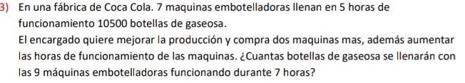 En una fábrica de Coca Cola. 7 maquinas embotelladoras llenan en 5 horas de 
funcionamiento 10500 botellas de gaseosa. 
El encargado quiere mejorar la producción y compra dos maquinas mas, además aumentar 
las horas de funcionamiento de las maquinas. ¿Cuantas botellas de gaseosa se llenarán con 
las 9 máquinas embotelladoras funcionando durante 7 horas?