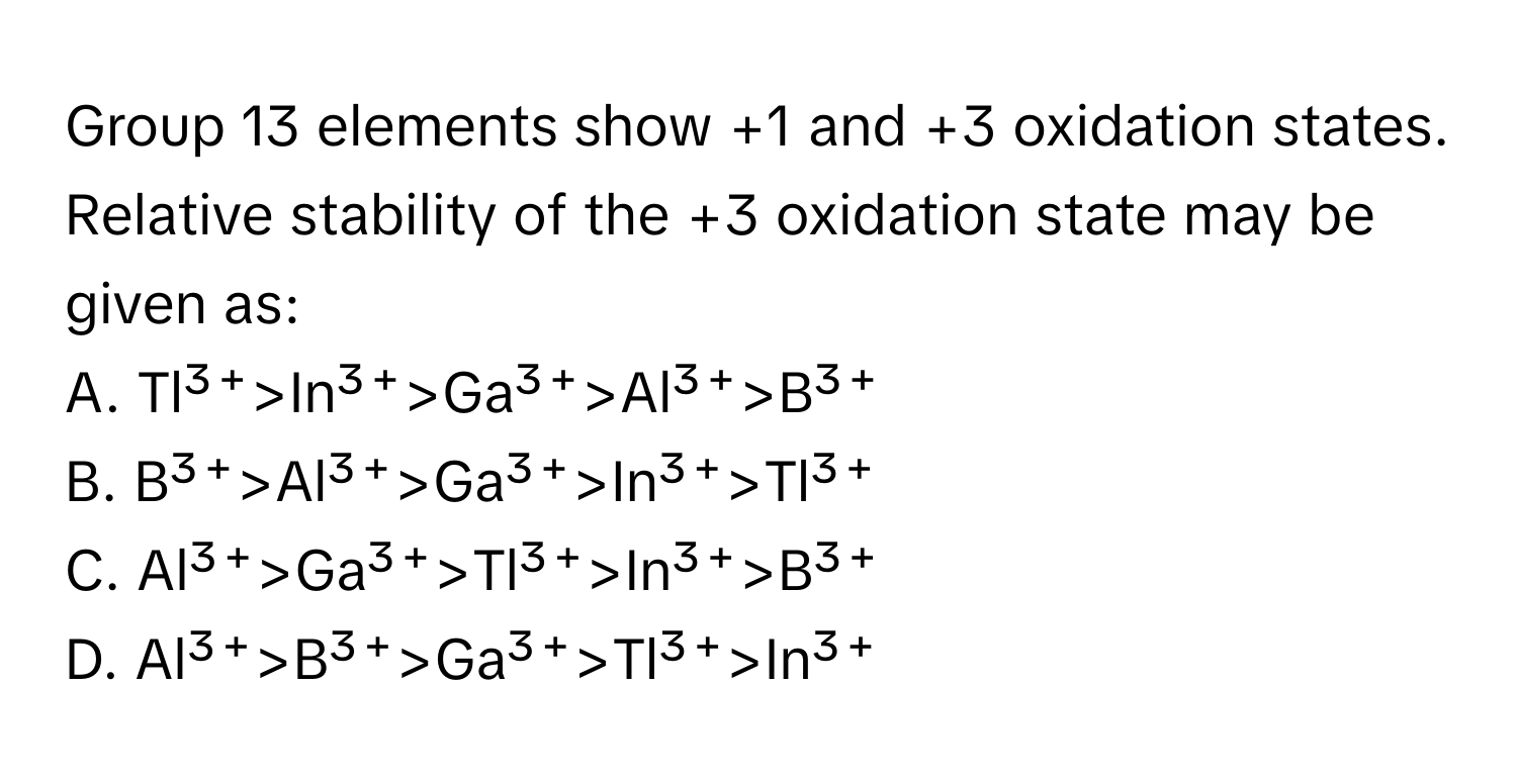 Group 13 elements show +1 and +3 oxidation states. Relative stability of the +3 oxidation state may be given as:
A. Tl³⁺>In³⁺>Ga³⁺>Al³⁺>B³⁺
B. B³⁺>Al³⁺>Ga³⁺>In³⁺>Tl³⁺
C. Al³⁺>Ga³⁺>Tl³⁺>In³⁺>B³⁺
D. Al³⁺>B³⁺>Ga³⁺>Tl³⁺>In³⁺