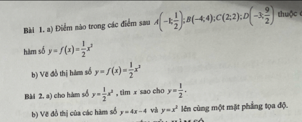 Điểm nào trong các điểm sau A(-1; 1/2 ); B(-4;4); C(2;2); D(-3; 9/2 ) thuộc 
hàm số y=f(x)= 1/2 x^2
b) Vẽ đồ thị hàm số y=f(x)= 1/2 x^2
Bài 2. a) cho hàm số y= 1/2 x^2 , tìm x sao cho y= 1/2 . 
b) Vẽ đồ thị của các hàm số y=4x-4 và y=x^2 lên cùng một mặt phẳng tọa độ.