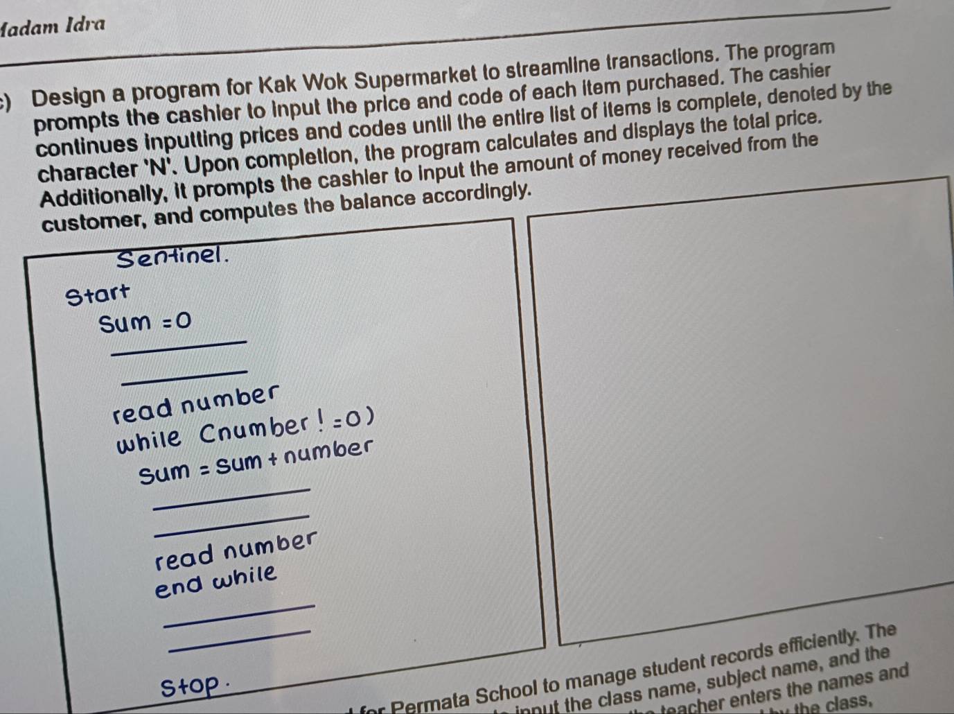 Madam İdra 
) Design a program for Kak Wok Supermarket to streamline transactions. The program 
prompts the cashier to input the price and code of each item purchased. The cashier 
continues inputting prices and codes until the entire list of items is complete, denoted by the 
character 'N'. Upon completion, the program calculates and displays the total price. 
Additionally, it prompts the cashier to input the amount of money received from the 
customer, and computes the balance accordingly. 
Sentinel. 
Start 
_ 
Sum =O 
_ 
read number 
while Cnumber!=0)
_ 
sum =S um + number 
_ 
read number 
_ 
end while 
_ ata School to manage student records efficiently. The 
ut the class name, subject name, and the 
stop 
teacher enters the names and