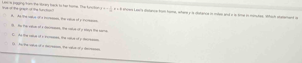 Lexi is jogging from the library back to her home. The function
true of the graph of the function? y=- 1/10 x+8 shows Lexi's distance from home, where y is distance in miles and x is time in minutes. Which statement is
A. As the value of x increases, the value of y increases.
B. As the value of x decreases, the value of y stays the same.
C. As the value of x increases, the value of y decreases
D. As the value of x decreases, the value of y decreases.