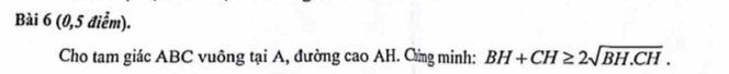 (0,5 điểm). 
Cho tam giác ABC vuông tại A, đường cao AH. Cừng minh: BH+CH≥ 2sqrt(BH.CH).