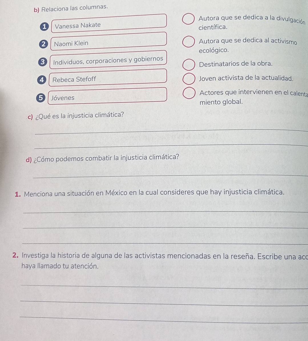 Relaciona las columnas. 
Autora que se dedica a la divulgación 
1 Vanessa Nakate 
científica. 
2 Naomi Klein 
Autora que se dedica al activismo 
ecológico. 
3) Individuos, corporaciones y gobiernos 
Destinatarios de la obra. 
4 Rebeca Stefoff Joven activista de la actualidad. 
Actores que intervienen en el calenta 
5 Jóvenes 
miento global. 
c) ¿Qué es la injusticia climática? 
_ 
_ 
d) ¿Cómo podemos combatir la injusticia climática? 
_ 
1. Menciona una situación en México en la cual consideres que hay injusticia climática. 
_ 
_ 
_ 
2. Investiga la historia de alguna de las activistas mencionadas en la reseña. Escribe una aco 
haya llamado tu atención. 
_ 
_ 
_