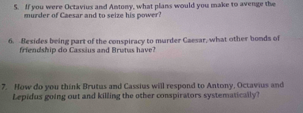 If you were Octavius and Antony, what plans would you make to avenge the 
murder of Caesar and to seize his power? 
6. Besides being part of the conspiracy to murder Caesar, what other bonds of 
friendship do Cassius and Brutus have? 
7. How do you think Brutus and Cassius will respond to Antony, Octavius and 
Lepidus going out and killing the other conspirators systematically?