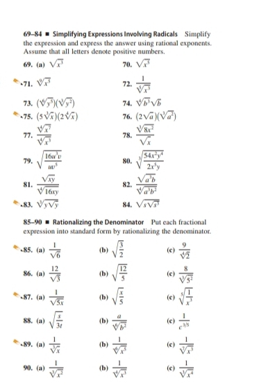 69-84 # Simplifying Expressions Involving Radicals Simplify
the expression and express the answer using rational exponents.
Assume that all letters denote positive numbers.
69.(a) sqrt(x^3) 70. sqrt(x^5).71. sqrt[9](x^5) 72,  1/sqrt[5](x^3) 
73. (sqrt[6](y^5))(sqrt[3](y^2)) 74. sqrt[4](b^3)sqrt(b)
-75. (5sqrt[3](x))(2sqrt[4](x)) 76. (2sqrt(a))(sqrt[3](a^2))
77.  sqrt[4](x^7)/sqrt[4](x^3)  78.  sqrt[3](8x^2)/sqrt(x) 
79. sqrt(frac 16u^3v)uv^5 80. sqrt[3](frac 54x^2y^4)2x^5y
81.  sqrt(xy)/sqrt[4](16xy)  82.  sqrt(a^3b)/sqrt[4](a^3b^2) 
-83. sqrt[3](ysqrt y) 84. sqrt(ssqrt s^3)
85-90 # Rationalizing the Denominator Put each fractional
expression into standard form by rationalizing the denominator.
、85. (a)  1/sqrt(6)  (b) sqrt(frac 3)2 (c)  9/sqrt[4](2) 
86. (a)  12/sqrt(3)  (b) sqrt(frac 12)5 (c)  8/sqrt[3](5^2) 
87. (a)  1/sqrt(5x)  (b) sqrt(frac x)5 (c) sqrt[5](frac 1)x^3
88. (a) sqrt(frac s)3t (b)  a/sqrt[6](b^2)  (c)  1/c^(1/5) 
、89. (a)  1/sqrt[3](x)  (b)  1/sqrt[6](x^5)  (c)  1/sqrt[7](x^3) 
90. (a)  1/sqrt[3](x^2)  (b)  1/sqrt[4](x^3)  (c)  1/sqrt[3](x^4) 