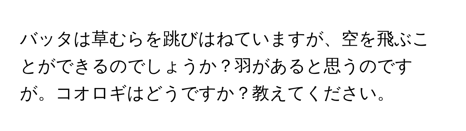 バッタは草むらを跳びはねていますが、空を飛ぶことができるのでしょうか？羽があると思うのですが。コオロギはどうですか？教えてください。