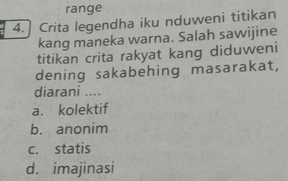 range
4.] Crita legendha iku nduweni titikan
kang maneka warna. Salah sawijine
titikan crita rakyat kang diduweni
dening sakabehing masarakat,
diarani ....
a. kolektif
b. anonim
c. statis
d. imajinasi