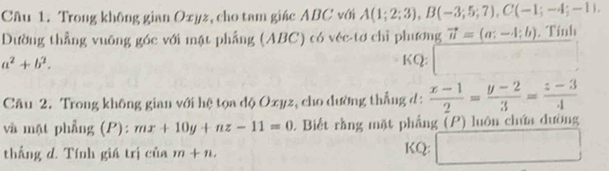 Trong không gian Oxyz, cho tam giác ABC với A(1;2;3), B(-3;5;7), C(-1;-4;-1). 
Dường thẳng vuỡng góc với mật phẳng (ABC) có véc-tơ chỉ phương vector u=(a:-4;b). Tính
a^2+b^2. KQ: □ 
Câu 2. Trong không gian với hệ tọa độ Oxyz, cho dường thẳng d :  (x-1)/2 = (y-2)/3 = (z-3)/4 
và mặt phẳng (P): mx+10y+nz-11=0. Biết rằng mặt phẳng (P) luôn chứa dường 
thắng d. Tính giá trị của m+n. KQ: x_1+x_2= □ /□   □ 